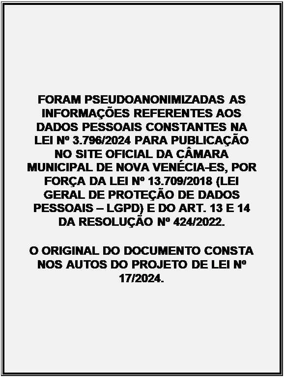 Caixa de Texto: FORAM PSEUDOANONIMIZADAS AS INFORMAES REFERENTES AOS DADOS PESSOAIS CONSTANTES NA LEI N 3.796/2024 PARA PUBLICAO NO SITE OFICIAL DA CMARA MUNICIPAL DE NOVA VENCIA-ES, POR FORA DA LEI N 13.709/2018 (LEI GERAL DE PROTEO DE DADOS PESSOAIS  LGPD) E DO ART. 13 E 14 DA RESOLUO N 424/2022.
O ORIGINAL DO DOCUMENTO CONSTA NOS AUTOS DO PROJETO DE LEI N 17/2024.
